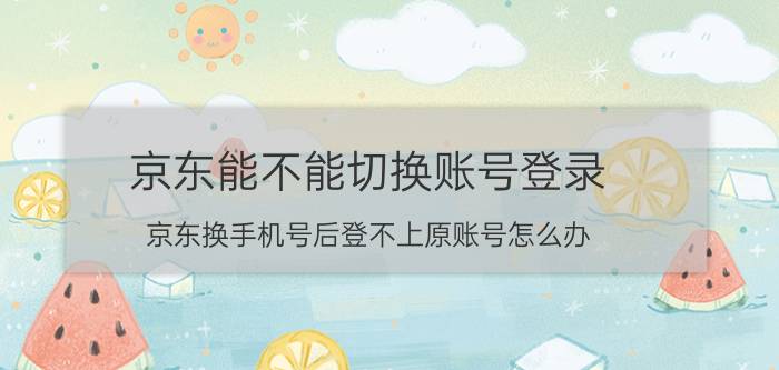 京东能不能切换账号登录 京东换手机号后登不上原账号怎么办？